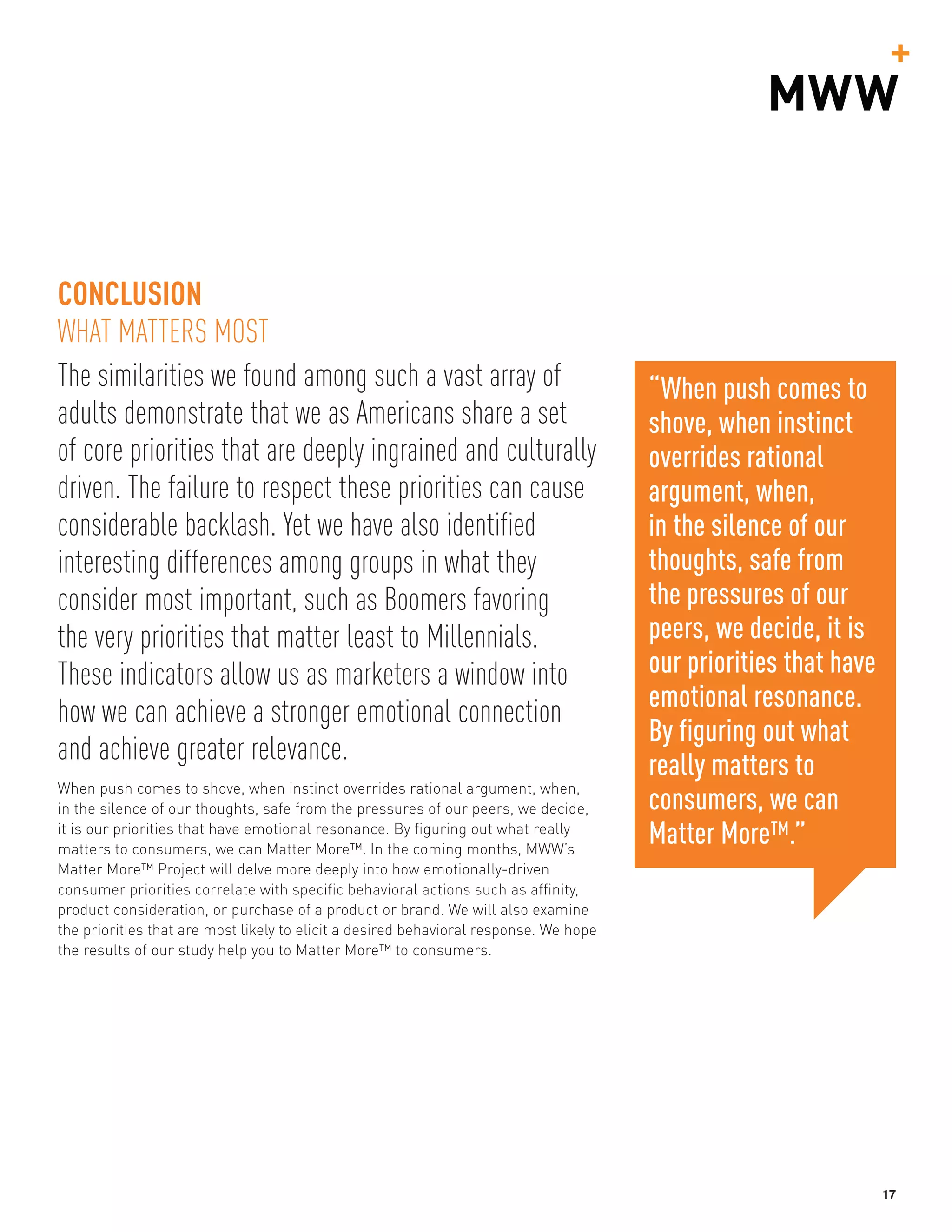 17
The similarities we found among such a vast array of
adults demonstrate that we as Americans share a set
of core priorities that are deeply ingrained and culturally
driven. The failure to respect these priorities can cause
considerable backlash. Yet we have also identified
interesting differences among groups in what they
consider most important, such as Boomers favoring
the very priorities that matter least to Millennials.
These indicators allow us as marketers a window into
how we can achieve a stronger emotional connection
and achieve greater relevance.
When push comes to shove, when instinct overrides rational argument, when,
in the silence of our thoughts, safe from the pressures of our peers, we decide,
it is our priorities that have emotional resonance. By figuring out what really
matters to consumers, we can Matter More™. In the coming months, MWW’s
Matter More™ Project will delve more deeply into how emotionally-driven
consumer priorities correlate with specific behavioral actions such as affinity,
product consideration, or purchase of a product or brand. We will also examine
the priorities that are most likely to elicit a desired behavioral response. We hope
the results of our study help you to Matter More™ to consumers.
CONCLUSION
WHAT MATTERS MOST
“When push comes to
shove, when instinct
overrides rational
argument, when,
in the silence of our
thoughts, safe from
the pressures of our
peers, we decide, it is
our priorities that have
emotional resonance.
By figuring out what
really matters to
consumers, we can
Matter More™.”
 