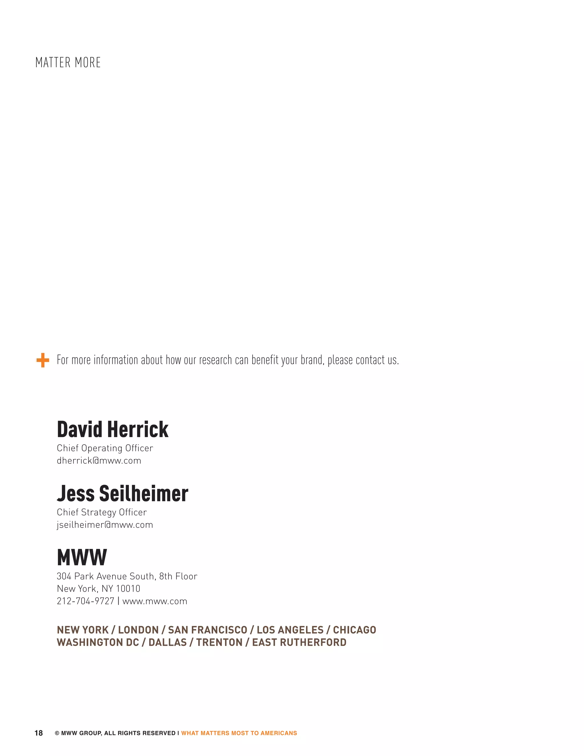 © MWW GROUP, ALL RIGHTS RESERVED | WHAT MATTERS MOST TO AMERICANS
MATTER MORE
18
Jess Seilheimer
Chief Strategy Officer
jseilheimer@mww.com
David Herrick
Chief Operating Officer
dherrick@mww.com
MWW
304 Park Avenue South, 8th Floor
New York, NY 10010
212-704-9727 | www.mww.com
NEW YORK / LONDON / SAN FRANCISCO / LOS ANGELES / CHICAGO
WASHINGTON DC / DALLAS / TRENTON / EAST RUTHERFORD
For more information about how our research can benefit your brand, please contact us.
 