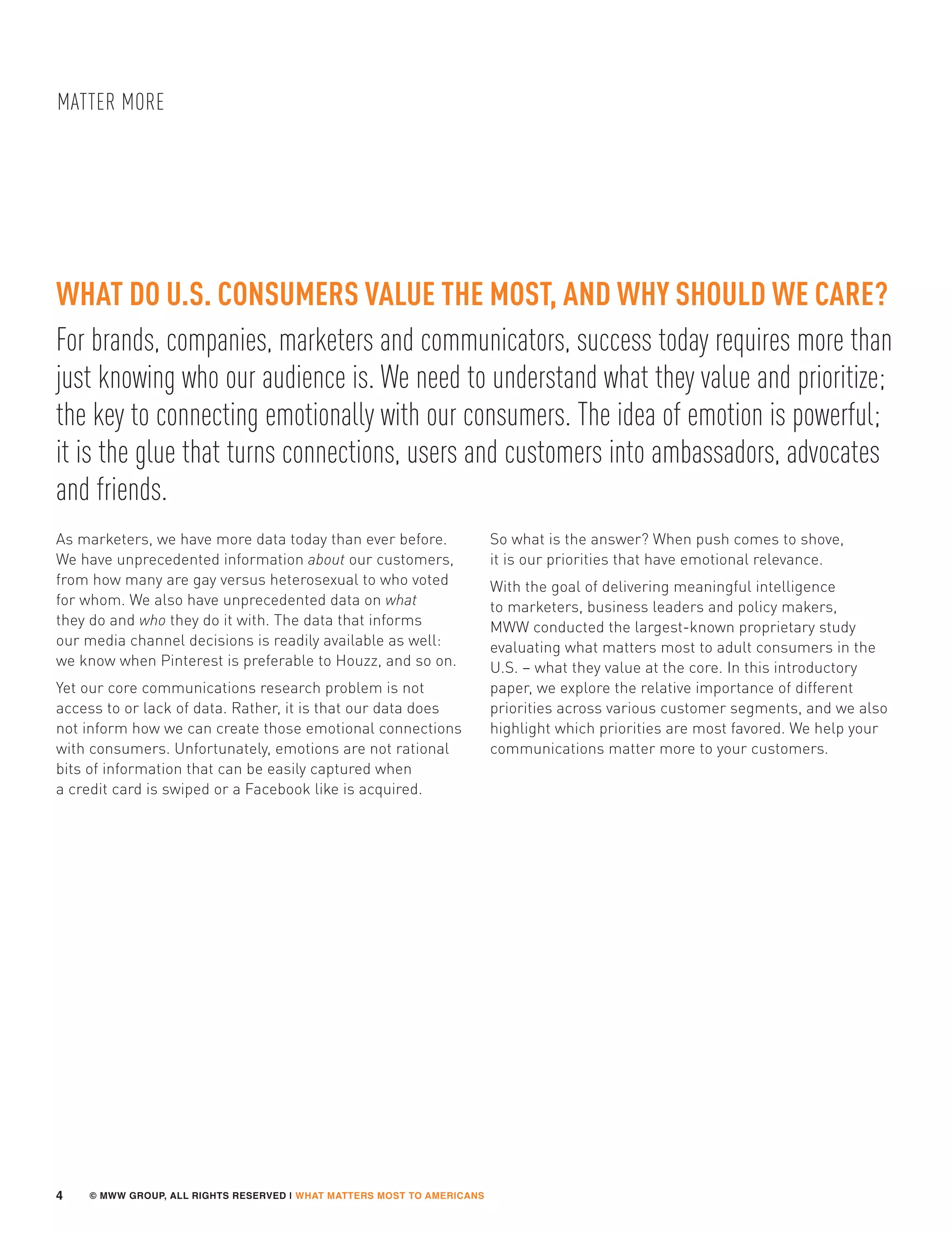 © MWW GROUP, ALL RIGHTS RESERVED | WHAT MATTERS MOST TO AMERICANS
MATTER MORE
4
For brands, companies, marketers and communicators, success today requires more than
just knowing who our audience is. We need to understand what they value and prioritize;
the key to connecting emotionally with our consumers. The idea of emotion is powerful;
it is the glue that turns connections, users and customers into ambassadors, advocates
and friends.
WHAT DO U.S. CONSUMERS VALUE THE MOST, AND WHY SHOULD WE CARE?
As marketers, we have more data today than ever before.
We have unprecedented information about our customers,
from how many are gay versus heterosexual to who voted
for whom. We also have unprecedented data on what
they do and who they do it with. The data that informs
our media channel decisions is readily available as well:
we know when Pinterest is preferable to Houzz, and so on.
Yet our core communications research problem is not
access to or lack of data. Rather, it is that our data does
not inform how we can create those emotional connections
with consumers. Unfortunately, emotions are not rational
bits of information that can be easily captured when
a credit card is swiped or a Facebook like is acquired.
So what is the answer? When push comes to shove,
it is our priorities that have emotional relevance.
With the goal of delivering meaningful intelligence
to marketers, business leaders and policy makers,
MWW conducted the largest-known proprietary study
evaluating what matters most to adult consumers in the
U.S. – what they value at the core. In this introductory
paper, we explore the relative importance of different
priorities across various customer segments, and we also
highlight which priorities are most favored. We help your
communications matter more to your customers.
 