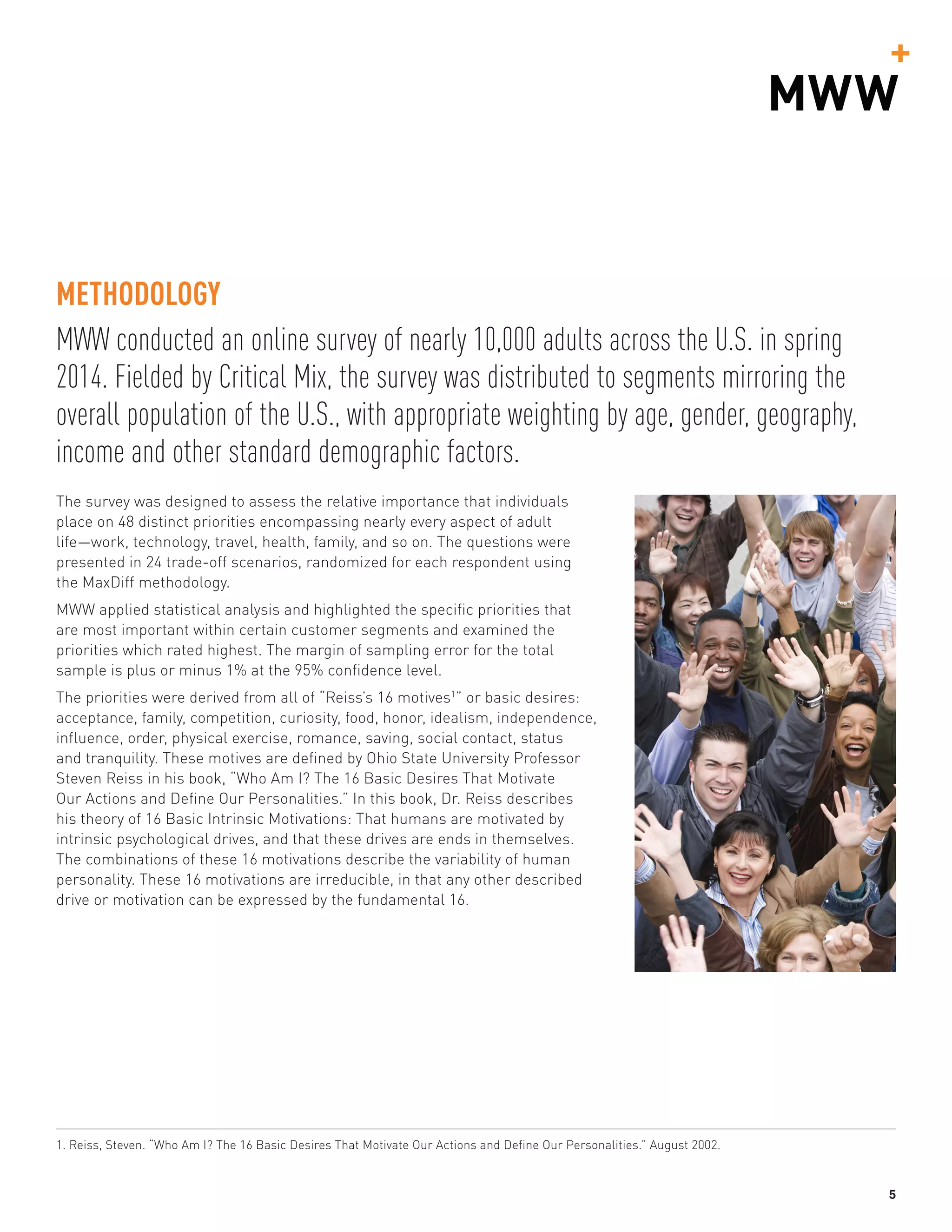 5
MWW conducted an online survey of nearly 10,000 adults across the U.S. in spring
2014. Fielded by Critical Mix, the survey was distributed to segments mirroring the
overall population of the U.S., with appropriate weighting by age, gender, geography,
income and other standard demographic factors.
METHODOLOGY
The survey was designed to assess the relative importance that individuals
place on 48 distinct priorities encompassing nearly every aspect of adult
life­—work, technology, travel, health, family, and so on. The questions were
presented in 24 trade-off scenarios, randomized for each respondent using
the MaxDiff methodology.
MWW applied statistical analysis and highlighted the specific priorities that
are most important within certain customer segments and examined the
priorities which rated highest. The margin of sampling error for the total
sample is plus or minus 1% at the 95% confidence level.
The priorities were derived from all of “Reiss’s 16 motives1
” or basic desires:
acceptance, family, competition, curiosity, food, honor, idealism, independence,
influence, order, physical exercise, romance, saving, social contact, status
and tranquility. These motives are defined by Ohio State University Professor
Steven Reiss in his book, “Who Am I? The 16 Basic Desires That Motivate
Our Actions and Define Our Personalities.” In this book, Dr. Reiss describes
his theory of 16 Basic Intrinsic Motivations: That humans are motivated by
intrinsic psychological drives, and that these drives are ends in themselves.
The combinations of these 16 motivations describe the variability of human
personality. These 16 motivations are irreducible, in that any other described
drive or motivation can be expressed by the fundamental 16.
1. Reiss, Steven. “Who Am I? The 16 Basic Desires That Motivate Our Actions and Define Our Personalities.” August 2002.
 