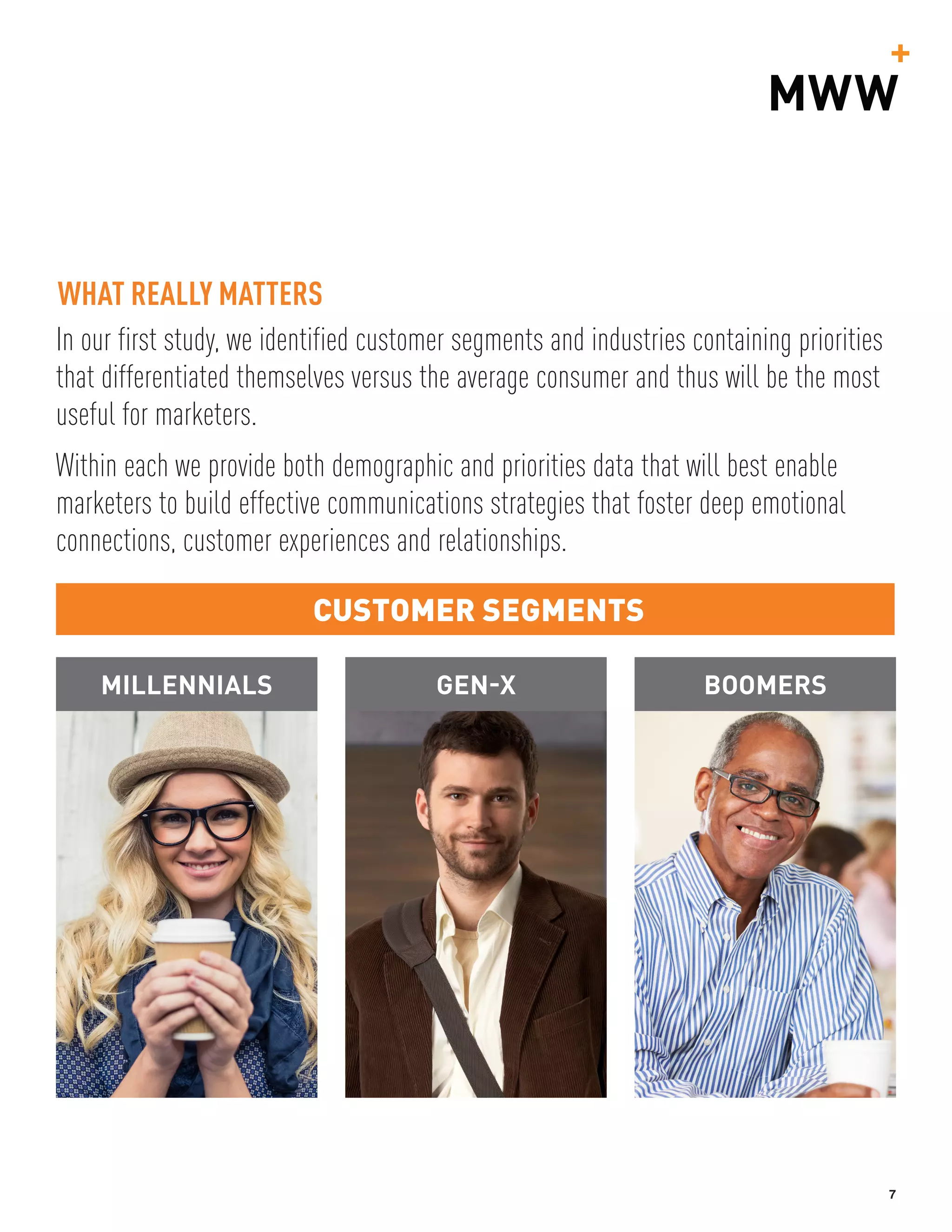 7
In our first study, we identified customer segments and industries containing priorities
that differentiated themselves versus the average consumer and thus will be the most
useful for marketers.
Within each we provide both demographic and priorities data that will best enable
marketers to build effective communications strategies that foster deep emotional
connections, customer experiences and relationships.
CUSTOMER SEGMENTS
WHAT REALLY MATTERS
MILLENNIALS GEN-X BOOMERS
 