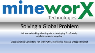Solving a Global Problem
Mineworx is taking a leading role in developing Eco-Friendly
catalytic converter recycling
Diesel Catalytic Converters, rich with PGM’s, represent a massive untapped market
 