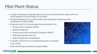 ▪ A large third-party engineering ﬁrm was commissioned to assist with the
initial design & functionality of the Plant.
▪ Designed based on an initial small scale pilot plant utilizing tanks
ranging from 100 to 500L.
▪ Engineering ﬁrm has provided documentation for:
▪ Process Flow Diagram (PFD)
▪ Material Balance
▪ Piping and Instrumentation Diagram (P&ID)
▪ Required Equipment List
▪ Major Equipment Datasheets
▪ A quality control ﬁrm is coordinating part purchases
from China.
▪ Parts are being received and assembled.
10
Pilot Plant Status
 