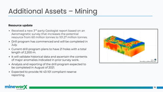 Resource update
▪ Received a new 3rd
party Geologist report based on an
Aeromagnetic survey that increases the potential
resource from 60 million tonnes to 101.27 million tonnes.
▪ Drill program has commenced and will be completed in
July.
▪ Current drill program plans to have 21 holes with a total
length of 2,200 m.
▪ It will validate historical data and ascertain the contents
of major anomalies indicated in prior survey work.
▪ Analysis and reporting of the drill program expected to
be completed in August of 2021.
▪ Expected to provide NI 43-101 compliant reserve
reporting.
16
Additional Assets – Mining
 
