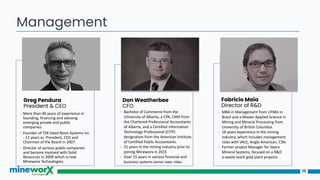 18
Management
Greg Pendura
President & CEO
Don Weatherbee
CFO
Fabricio Maia
Director of R&D
- More than 40 years of experience in
founding, financing and advising
emerging private and public
companies.
- Founder of TSX listed Resin Systems Inc
- 12 years as President, CEO and
Chairman of the Board in 2007.
- Director of various public companies
and became involved with Solid
Resources in 2009 which is now
Mineworx Technologies.
- MBA in Management from UFMG in
Brazil and a Master Applied Science in
Mining and Mineral Processing from
University of British Columbia.
- 18 years experience in the mining
industry, which includes management
roles with VALE, Anglo American, CSN.
- Former project Manager for Sepro
Mineral Systems, focused on a R&D
e-waste leach gold plant projects.
- Bachelor of Commerce from the
University of Alberta, a CPA, CMA from
the Chartered Professional Accountants
of Alberta, and a Certified Information
Technology Professional (CITP)
designation from the American Institute
of Certified Public Accountants.
- 21 years in the mining industry prior to
joining Mineworx in 2015
- Over 15 years in various financial and
business systems senior exec roles.
 