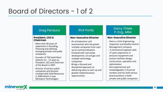 19
Board of Directors - 1 of 2
Greg Pendura
Darcy Thiele
P. Eng., MBA
President, CEO &
Chairman
- More than 40 years of
experience in founding,
financing and advising
emerging private and public
companies.
- Founder of TSX listed Resin
Systems Inc - 12 years as
President, CEO and Chairman
of the Board in 2007.
- Director of various public
companies and became
involved with Solid Resources
in 2009 which is now
Mineworx Technologies.
Non-Executive Director
-An entrepreneur and
businessman who has grown
multiple companies from start
up to commercialization.
-Involved with real estate
development, oil and gas and
multiple technology
companies.
-Brings a focused and
disciplined approach on
delivering value to start up and
growth related business
opportunities.
Non-Executive Director
- Owns a niche Engineering,
Inspection and Quality Control
Management company.
- A mechanical engineer with
27 years experience in
pressure equipment and
process facilities design,
construction, operation and
optimization.
- Very experienced and
knowledgeable in financial
markets and has held various
board positions in both
private and public companies.
Rick Purdy
 