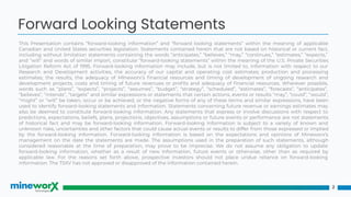 This Presentation contains “forward-looking information” and “forward looking statements” within the meaning of applicable
Canadian and United States securities legislation. Statements contained herein that are not based on historical or current fact,
including without limitation statements containing the words “anticipates,” “believes,” “may,” “continues,” “estimates,” “expects,”
and “will” and words of similar import, constitute “forward-looking statements” within the meaning of the U.S. Private Securities
Litigation Reform Act of 1995. Forward-looking information may include, but is not limited to, information with respect to our
Research and Development activities, the accuracy of our capital and operating cost estimates; production and processing
estimates; the results, the adequacy of MIneworx’s ﬁnancial resources and timing of development of ongoing research and
development projects, costs and timing of future revenues or proﬁts and adequacy of ﬁnancial resources. Wherever possible,
words such as “plans”, “expects”, “projects”, “assumes”, “budget”, “strategy”, “scheduled”, “estimates”, “forecasts”, “anticipates”,
“believes”, “intends”, “targets” and similar expressions or statements that certain actions, events or results “may”, “could”, “would”,
“might” or “will” be taken, occur or be achieved, or the negative forms of any of these terms and similar expressions, have been
used to identify forward-looking statements and information. Statements concerning future revenue or earnings estimates may
also be deemed to constitute forward-looking information. Any statements that express or involve discussions with respect to
predictions, expectations, beliefs, plans, projections, objectives, assumptions or future events or performance are not statements
of historical fact and may be forward-looking information. Forward-looking information is subject to a variety of known and
unknown risks, uncertainties and other factors that could cause actual events or results to differ from those expressed or implied
by the forward-looking information. Forward-looking information is based on the expectations and opinions of Mineworx’s
management on the date the statements are made. The assumptions used in the preparation of such statements, although
considered reasonable at the time of preparation, may prove to be imprecise. We do not assume any obligation to update
forward-looking information, whether as a result of new information, future events or otherwise, other than as required by
applicable law. For the reasons set forth above, prospective investors should not place undue reliance on forward-looking
information. The TSXV has not approved or disapproved of the information contained herein.
2
Forward Looking Statements
 
