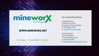 23
TSX-V: MWX I OTCQB: MWXRD I FSE: YRS
WWW.MINEWORX.NET
For more information:
Greg Pendura
President & CEO
Mineworx Technologies
P: 780-800-0726
E: greg@mineworx.net
Dave Burwell
Vice President
The Howard Group
P: 403-221-0915
E: dave@howardgroupinc.com
 