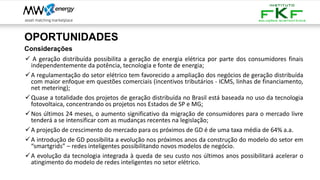OPORTUNIDADES
Considerações
✓ A geração distribuída possibilita a geração de energia elétrica por parte dos consumidores finais
independentemente da potência, tecnologia e fonte de energia;
✓A regulamentação do setor elétrico tem favorecido a ampliação dos negócios de geração distribuída
com maior enfoque em questões comerciais (incentivos tributários - ICMS, linhas de financiamento,
net metering);
✓Quase a totalidade dos projetos de geração distribuída no Brasil está baseada no uso da tecnologia
fotovoltaica, concentrando os projetos nos Estados de SP e MG;
✓Nos últimos 24 meses, o aumento significativo da migração de consumidores para o mercado livre
tenderá a se intensificar com as mudanças recentes na legislação;
✓A projeção de crescimento do mercado para os próximos de GD é de uma taxa média de 64% a.a.
✓A introdução de GD possibilita a evolução nos próximos anos da construção do modelo do setor em
“smartgrids” – redes inteligentes possibilitando novos modelos de negócio.
✓A evolução da tecnologia integrada à queda de seu custo nos últimos anos possibilitará acelerar o
atingimento do modelo de redes inteligentes no setor elétrico.
 