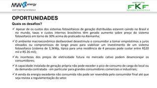 OPORTUNIDADES
Quais os desafios?
✓ Apesar de os custos dos sistemas fotovoltaicos de geração distribuídas estarem caindo no Brasil e
no mundo, taxas e custos internos brasileiros têm gerado aumento sobre preço do sistema
fotovoltaico em torno de 30% acima do praticado na Alemanha;
✓O ambiente macroeconômico desfavorável desestimula o consumidor a tomar empréstimos a juros
elevados ou compromissos de longo prazo para viabilizar um investimento de um sistema
fotovoltaico (sistema de 3,3kWp, típico para uma residência de 4 pessoas pode custar entre R$20
mil e R$ 26 mil);
✓As incertezas dos preços de eletricidade futura no mercado cativo podem desencorajar os
consumidores;
✓A capacidade instalada de geração própria não pode exceder o pico de consumo de carga do local ou
da demanda contratada - em particular para grandes consumidores comerciais e industriais;
✓A venda da energia excedente não consumida não pode ser revendida pelo consumidor final até que
seja revista a regulamentação do setor.
 