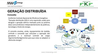 GERAÇÃO DISTRIBUÍDA
www.mwxenergy.com
Conceito
Conforme Instituto Nacional de Eficiência Energética:
“Geração distribuída (GD) é uma expressão usada para
designar a geração elétrica realizada junto ou próxima
do(s) consumidor(es) independentemente da potência,
tecnologia e fonte de energia.
O conceito envolve, ainda, equipamentos de medida,
controle e comando que articulam a operação dos
geradores e o eventual controle de cargas
(ligamento/desligamento) para que estas se adaptem à
oferta de energia.”
 