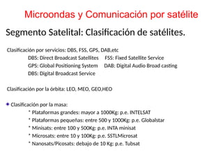 Segmento Satelital: Clasificación de satélites.
Clasificación por servicios: DBS, FSS, GPS, DAB,etc
DBS: Direct Broadcast Satellites FSS: Fixed Satellite Service
GPS: Global Positioning System DAB: Digital Audio Broad casting
DBS: Digital Broadcast Service
Clasificación por la órbita: LEO, MEO, GEO,HEO
Clasificación por la masa:
* Plataformas grandes: mayor a 1000Kg: p.e. INTELSAT
* Plataformas pequeñas: entre 500 y 1000Kg: p.e. Globalstar
* Minisats: entre 100 y 500Kg: p.e. INTA minisat
* Microsats: entre 10 y 100Kg: p.e. SSTLMicrosat
* Nanosats/Picosats: debajo de 10 Kg: p.e. Tubsat
Microondas y Comunicación por satélite
 