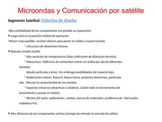 Segmento Satelital: Criterios de diseño
Alta confiabilidad de los componentes (no posible su reparación)
Larga vital en la posición órbital de operación.
Menor masa posible: muchos dólares para poner en órbita a mayor tamaño
* estructura de aleaciones livianas
Robusto (medio hostil):
* Alta variación de temperaturas (bajo coeficiente de dilatación térmica)
* Meteoritos: 1000 tons de meteoritos entran en órbita por día de diferentes
tamaños
(desde partículas a tons). Sin embrago posibilidades de impacto bajo.
* Radiaciones solares: Rayos X, Rayos Gama, protones electrones, partículas
alfa. Afectan la conductividad de los metales.
* Soportan esfuerzos dinámicos y estáticos. (sobre todo en el momento del
lanzamiento y puesta en órbita).
* Efectos del vacío: sublimación, cambio, dureza de materiales, problemas de lubricación,
soldadura fría.
Alta eficiencia de los componentes activos (energía de entrada Vs entrada de salida)
Microondas y Comunicación por satélite
 
