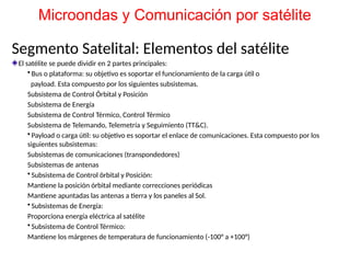 Segmento Satelital: Elementos del satélite
El satélite se puede dividir en 2 partes principales:
• Bus o plataforma: su objetivo es soportar el funcionamiento de la carga útil o
payload. Esta compuesto por los siguientes subsistemas.
Subsistema de Control Órbital y Posición
Subsistema de Energía
Subsistema de Control Térmico, Control Térmico
Subsistema de Telemando, Telemetría y Seguimiento (TT&C).
• Payload o carga útil: su objetivo es soportar el enlace de comunicaciones. Esta compuesto por los
siguientes subsistemas:
Subsistemas de comunicaciones (transpondedores)
Subsistemas de antenas
• Subsistema de Control örbital y Posición:
Mantiene la posición órbital mediante correcciones periódicas
Mantiene apuntadas las antenas a tierra y los paneles al Sol.
• Subsistemas de Energía:
Proporciona energía eléctrica al satélite
• Subsistema de Control Térmico:
Mantiene los márgenes de temperatura de funcionamiento (-100° a +100°)
Microondas y Comunicación por satélite
 