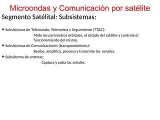 Segmento Satélital: Subsistemas:
Subsistemas de Telemando, Telemetría y Seguimiento (TT&C):
Mide los parámetros orbitales, el estado del satélite y controla el
funcionamiento del mismo.
Subsistemas de Comunicaciones (transpondedores):
Recibe, amplifica, procesa y transmite las señales.
Subsistema de antenas:
Captura y radía las señales.
Microondas y Comunicación por satélite
 