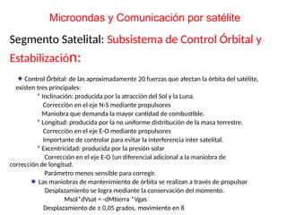 Segmento Satelital: Subsistema de Control Órbital y
Estabilización:
Control Órbital: de las aproximadamente 20 fuerzas que afectan la órbita del satélite,
existen tres principales:
* Inclinación: producida por la atracción del Sol y la Luna.
Corrección en el eje N-S mediante propulsores
Maniobra que demanda la mayor cantidad de combustible.
* Longitud: producida por la no uniforme distribución de la masa terrestre.
Corrección en el eje E-O mediante propulsores
Importante de controlar para evitar la interferencia inter satelital.
* Excentricidad: producida por la presión solar
Corrección en el eje E-O (un diferencial adicional a la maniobra de
corrección de longitud.
Parámetro menos sensible para corregir.
Las maniobras de mantenimiento de órbita se realizan a través de propulsor
Desplazamiento se logra mediante la conservación del momento.
Msol*dVsat = -dMtierra *Vgas
Desplazamiento de ± 0,05 grados, movimiento en 8
Microondas y Comunicación por satélite
 