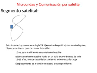 Segmento satelital:
Actualmente hay nueva tecnología XIPS (Xeon Ion Propulsion): en vez de disparos,
disparos continuos pero de menor intensidad.
10 veces más eficientes en uso de combustible
Reducción de combustible hasta en un 90% (mayor tiempo de vida
12-15 años, menor costo de lanzamiento, incremento de carga.
Desplazamiento de ± 0,02 (no necesita tracking en tierra).
Microondas y Comunicación por satélite
 