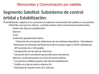 Segmento Satelital: Subsistema de control
órbital y Estabilización:
Estabilización: objetivo es la corrección de todos los movimientos del satélite en una posición
orbital fija, para que las antenas y paneles solares estén correctamente posicionados.
Existen dos tipos de estabilización:
Spinners
3 axis
Control de apuntamiento activo:
* Detección de orientación: Detectores de sol mediante dispositivos fotovoltaícos
*Detectores de infrarojos del borde de la tierra (cuerpo negro a 255K°) rodeado por
4K°) precisión de ± 0,05 grados.
* Comparación con los ejes de referencia
* Corrección de la orientación generando pares correctores.
Spinners: acción giroscopica en el eje de inercia máximo
* Los primeros satélites poseían este tipo de estabilización.
* Estable en el eje de inercia máximo N-S
* Velocidad de rotación entre 30 a 120 rpm.
Microondas y Comunicación por satélite
 