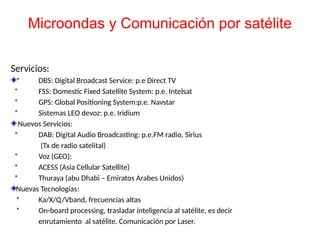 Servicios:
* DBS: Digital Broadcast Service: p.e Direct TV
* FSS: Domestic Fixed Satellite System: p.e. Intelsat
* GPS: Global Positioning System:p.e. Navstar
* Sistemas LEO devoz: p.e. Iridium
Nuevos Servicios:
* DAB: Digital Audio Broadcasting: p.e.FM radio, Sirius
(Tx de radio satelital)
* Voz (GEO):
* ACESS (Asia Cellular Satellite)
* Thuraya (abu Dhabi – Emiratos Arabes Unidos)
Nuevas Tecnologías:
* Ka/X/Q/Vband, frecuencias altas
* On-board processing, trasladar inteligencia al satélite, es decir
enrutamiento al satélite. Comunicación por Laser.
Microondas y Comunicación por satélite
 