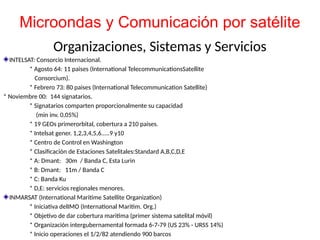 Organizaciones, Sistemas y Servicios
INTELSAT: Consorcio Internacional.
* Agosto 64: 11 paises (International TelecommunicationsSatellite
Consorcium).
* Febrero 73: 80 paises (International Telecommunication Satellite)
* Noviembre 00: 144 signatarios.
* Signatarios comparten proporcionalmente su capacidad
(min inv. 0,05%)
* 19 GEOs primerorbital, cobertura a 210 paises.
* Intelsat gener. 1,2,3,4,5,6.....9 y10
* Centro de Control en Washington
* Clasificación de Estaciones Satelitales:Standard A,B,C,D,E
* A: Dmant: 30m / Banda C, Esta Lurin
* B: Dmant: 11m / Banda C
* C: Banda Ku
* D,E: servicios regionales menores.
INMARSAT (International Maritime Satellite Organization)
* Iniciativa delIMO (International Maritim. Org.)
* Objetivo de dar cobertura maritima (primer sistema satelital móvil)
* Organización intergubernamental formada 6-7-79 (US 23% - URSS 14%)
* Inicio operaciones el 1/2/82 atendiendo 900 barcos
Microondas y Comunicación por satélite
 