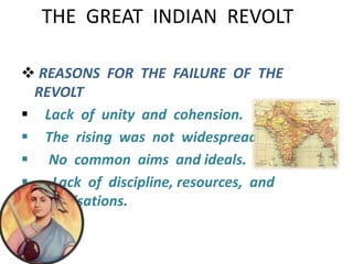 THE GREAT INDIAN REVOLT 
 REASONS FOR THE FAILURE OF THE 
REVOLT 
 Lack of unity and cohension. 
 The rising was not widespread. 
 No common aims and ideals. 
 Lack of discipline, resources, and 
organisations. 
 