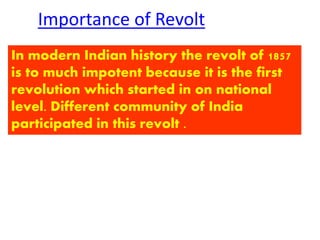 Importance of Revolt 
In modern Indian history the revolt of 1857 
is to much impotent because it is the first 
revolution which started in on national 
level. Different community of India 
participated in this revolt . 
 