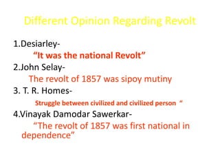 Different Opinion Regarding Revolt 
1.Desiarley- 
“It was the national Revolt” 
2.John Selay- 
The revolt of 1857 was sipoy mutiny 
3. T. R. Homes- 
Struggle between civilized and civilized person “ 
4.Vinayak Damodar Sawerkar- 
“The revolt of 1857 was first national in 
dependence” 
 