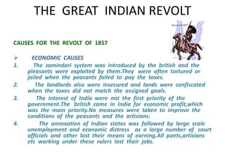 THE GREAT INDIAN REVOLT 
CAUSES FOR THE REVOLT OF 1857 
 ECONOMIC CAUSES 
1. The zamindari system was introduced by the british and the 
pleasants were exploited by them.They were often tortured or 
jailed when the peasants failed to pay the taxes. 
2. The landlords also were insecured and lands were confiscated 
when the taxes did not match the assigned goals. 
3. The interest of India were not the first priority of the 
government.The british came in India for economic profit,which 
was the main priority.No measures were taken to improve the 
conditions of the peasants and the artisians. 
4. The annexation of Indian states was followed by large scale 
unemployment and economic distress as a large number of court 
officials and other lost their means of earning.All poets,artisians 
etc working under these rulers lost their jobs. 
 