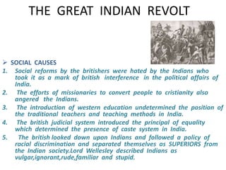 THE GREAT INDIAN REVOLT 
 SOCIAL CAUSES 
1. Social reforms by the britishers were hated by the Indians who 
took it as a mark of british interference in the political affairs of 
India. 
2. The efforts of missionaries to convert people to cristianity also 
angered the Indians. 
3. The introduction of western education undetermined the position of 
the traditional teachers and teaching methods in India. 
4. The british judicial system introduced the principal of equality 
which determined the presence of caste system in India. 
5. The british looked down upon Indians and followed a policy of 
racial discrimination and separated themselves as SUPERIORS from 
the Indian society.Lord Wellesley described Indians as 
vulgar,ignorant,rude,familiar and stupid. 
 