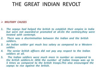 THE GREAT INDIAN REVOLT 
 MILITARY CAUSES 
1. The sepoys had helped the british to establish their empire in India 
but were not awarded or promoted at all.On the contrary,they were 
treated with contempt. 
2. There was a discrimination between the Indian and the british 
soldiers. 
3. An Indian soldier got much less salary as compared to a Western 
soldier. 
4. The senior british officers did not pay any respect to the Indian 
soldiers at all. 
5. The Indian soldiers were much more in number as compared to 
the british soldiers.In 1856 the number of Indian troops was up to 
5 times as compared to the british troops.This also encouraged the 
sepoys to rise against the british. 
 