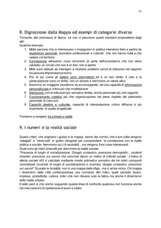 11
8. Digressione dalla Mappa ed esempi di categorie diverse
Tornando alla premessa di Barca: se non vi piacciono questi standard proponetene degli
altri
Qualche esempio:
1. Molte persone che si interessano o impegnano in politica intendono farlo a partire da
esperienze personali, lavorative professionali e culturali che non hanno nulla a che
vedere col territorio
2. Connessione attraverso nuovi strumenti (è parte dell’ecosistema che non viene
valutata) un circolo che non è on line, non è aperto
3. Molti sono abituati ad interagire a risolvere problemi senza le istituzioni nel rapporto
tra persone #riprendiamociroma
4. Per di più come gli elettori sono intermittenti ed è un loro diritto. Il voto e la
partecipazione sono un diritto, non un dovere e nemmeno un valore etico
5. Insomma un maggiore pluralismo va accompagnato ad una capacità di informazione
personalizzata e critica più che mobilitazione
6. Interazione con le istituzioni più semplice diretta, anche personale più che rapporto
7. Funzionamanto creativo più che organizzazione nel pieno rispetto del palinsesto
personale di ciascuno
8. Capacità ideativa e culturale, capacità di interpretazione critica diffusiva è più
importante di quella progettuale
Torniamo a navigare tra schede e realtà
9. I numeri e la realtà sociale
Questi criteri, che originano i giudizi e la mappa, danno dei numeri, che a loro volta vengono
“adagiati” e “intrecciati” in grafici disegnati per comprendere la correlazione con la realtà
politica e sociale. Nemmeno qui c’è neutralità , ma vengono fuori cose interessanti.
Quali sono gli indici prescelti per descrivere la realtà sociale
“Presenza di luoghi di socializzazione, Disagio scolastico, pressione demografici , studenti
stranieri, pressione sui servizi che sommati danno un indice di criticità sociale : L’indice di
allerta sociale IAS è calcolato mediante media aritmetica semplice dei tre indici compositi
normalizzati (scarsità di luoghi di socializzazione e scambio, disagio scolastico, pressione
sui servizi” Scusate la brutalità: non è una mappa della sfiga , ma ci arriva vicino. Chi mappa
i dinamismi della città contemporanea usa numerosi altri indici, quelli semplici lavoro,
impresa, produttività, cultura, indici che non rilevano solo la fatica ma anche il dinamismo
delle realtà urbane
Il bello però è che anche seguendo questa linea di confronto qualcosa non funziona anche
nel meccanismo di ripartizione di buoni e cattivi
 