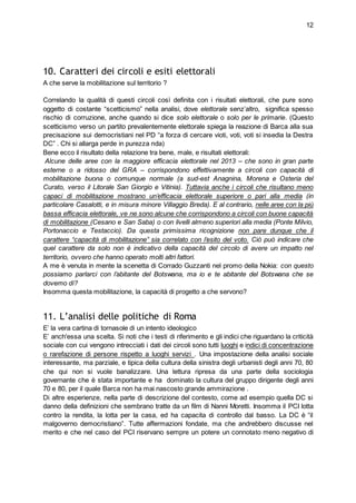 12
10. Caratteri dei circoli e esiti elettorali
A che serve la mobilitazione sul territorio ?
Correlando la qualità di questi circoli così definita con i risultati elettorali, che pure sono
oggetto di costante “scetticismo” nella analisi, dove elettorale senz’altro, significa spesso
rischio di corruzione, anche quando si dice solo elettorale o solo per le primarie. (Questo
scetticismo verso un partito prevalentemente elettorale spiega la reazione di Barca alla sua
precisazione sui democristiani nel PD “a forza di cercare vioti, voti, voti si insedia la Destra
DC” . Chi si allarga perde in purezza nda)
Bene ecco il risultato della relazione tra bene, male, e risultati elettorali:
Alcune delle aree con la maggiore efficacia elettorale nel 2013 – che sono in gran parte
esterne o a ridosso del GRA – corrispondono effettivamente a circoli con capacità di
mobilitazione buona o comunque normale (a sud-est Anagnina, Morena e Osteria del
Curato, verso il Litorale San Giorgio e Vitinia). Tuttavia anche i circoli che risultano meno
capaci di mobilitazione mostrano un’efficacia elettorale superiore o pari alla media (in
particolare Casalotti, e in misura minore Villaggio Breda). E al contrario, nelle aree con la più
bassa efficacia elettorale, ve ne sono alcune che corrispondono a circoli con buone capacità
di mobilitazione (Cesano e San Saba) o con livelli almeno superiori alla media (Ponte Milvio,
Portonaccio e Testaccio). Da questa primissima ricognizione non pare dunque che il
carattere “capacità di mobilitazione” sia correlato con l’esito del voto. Ciò può indicare che
quel carattere da solo non è indicativo della capacità del circolo di avere un impatto nel
territorio, ovvero che hanno operato molti altri fattori.
A me è venuta in mente la scenetta di Corrado Guzzanti nel promo della Nokia: con questo
possiamo parlarci con l’abitante del Botswana, ma io e te abitante del Botswana che se
dovemo dì?
Insomma questa mobilitazione, la capacità di progetto a che servono?
11. L’analisi delle politiche di Roma
E’ la vera cartina di tornasole di un intento ideologico
E’ anch'essa una scelta. Si noti che i testi di riferimento e gli indici che riguardano la criticità
sociale con cui vengono intrecciati i dati dei circoli sono tutti luoghi e indici di concentrazione
o rarefazione di persone rispetto a luoghi servizi . Una impostazione della analisi sociale
interessante, ma parziale, e tipica della cultura della sinistra degli urbanisti degli anni 70, 80
che qui non si vuole banalizzare. Una lettura ripresa da una parte della sociologia
governante che è stata importante e ha dominato la cultura del gruppo dirigente degli anni
70 e 80, per il quale Barca non ha mai nascosto grande ammirazione .
Di altre esperienze, nella parte di descrizione del contesto, come ad esempio quella DC si
danno della definizioni che sembrano tratte da un film di Nanni Moretti. Insomma il PCI lotta
contro la rendita, la lotta per la casa, ed ha capacita di controllo dal basso. La DC è “il
malgoverno democristiano”. Tutte affermazioni fondate, ma che andrebbero discusse nel
merito e che nel caso del PCI riservano sempre un potere un connotato meno negativo di
 
