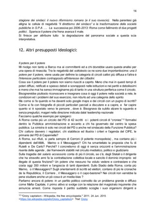 14
stagione dei sindaci: il nuovo riformismo romano (e il suo rovescio). Nella parentesi già
alligna la cellula di negatività “il direttismo del sindaco” e la trasformazione della società
pubbliche in S.P.A …. La successiva poi 2006–2013: Roma come fallimento di due progetti
politici . Sparisce il potere che frena avanza il male.
Si finisce per attribuire tutto la degradazione del panorama sociale a questa scia
interpretativa.
12. Altri presupposti Ideologici:
Il potere per il potere
Mi rivolgo non tanto a Barca ma ai committenti ed a chi dovrebbe usare questa analisi per
una opera di rinascita. Tra le negatività del sottotesto ce ne sono due importantissime: una il
potere per il potere, viene usata per definire la categoria di circoli cattivi più diffusa e l'altra è
l’interesse particolare contrapposto all’interesse dei cittadini.
Cosa sia il potere per il potere non siamo riusciti a capirlo. Meno che mai in questi tempi di
poteri diffusi, retificati e spesso deboli e sovrapposti nelle istituzioni e nei partiti e debolissimi
e meno che mai ha senso immaginarne più di tanto in una struttura periferica come il circolo.
Bisognerebbe piuttosto riconoscere e insegnare cosa è oggi il potere nella società a rete, le
condizioni ed i problemi del suo esercizio, non ridurlo ad una categoria dello spirito
Ma come si fa quando si ha davanti solo google maps e dei circoli con un pugno di iscritti?
Come si fa con fotografie di piccoli particolari parziali a discutere e a capire, e far capire
quanto si è spostato verso le persone , dove è. Bisognava da subito alzare lo sguardo e
senza pregiudizi, magari nella direzione indicata dalal leadership nazionale
Facciamo qualche esempio per spiegarci
A Roma conta più un circolo del PD di 42 iscritti o i potenti circoli di “cronies”12
formatisi
dentro la Pubblica amministrazione e accanto a chi ha governato dal centro la spesa
pubblica. La sinistra è solo nei circoli del PD o anche nel sindacato della Funzione Pubblica?
Chi cattura davvero i regolatori, chi stabilisce ed illustra i criteri e l'agenda del CIPE, le
primarie del PD di Capannelle?
A Roma, sui rifiuti, si parla sempre di Cerroni (il potente monopolista) , ma contano più i
dipendenti dell’AMA, Marino o il Messaggero? Chi ha smantellato la proposta che fu di
Rutelli e De Carlo? Perchè? I concretismo di oggi è senza orizzonti e l’amminstrazione
risente delle agende , dei framework stabiliti nel circuito mediatico, politico e giudiziario
Sulla tragedia del salario accessorio conta di più il circolo, se c’è, degli Statali o il dirigente
che ha stravolto anni fa la contrattazione collettiva locale e sancito il dominio improprio ed
illegale di questa finzione? Un potere che nessuno ha voluto vedere e contrastare e che
costa oggi 350 milioni e l’angoscia di tanti dipendenti. Sullo Stadio della Roma, conta più
Marino, o il Messaggero? Sugli orientamenti di iscritti ed elettori, contano di più le cronache
de la Repubblica, il Corriere , il Messaggero o il capo-bastone? Nei circoli non varrebbe la
pena studiare anche un pò cosa è un media-bias ?
Parliamo ancora di potere: in un partito politico coinvolto da un problema grande e diffuso
come Mafia Capitale, il primo attivo si svolge con la relazione del magistrato inquirente che
annuncia arresti. Come risposta il partito suddetto scioglie i suoi organismi dirigenti e
12
"Crony capitalism - Wikipedia, the free encyclopedia." 2011. 24 Jun. 2015
<https://en.wikipedia.org/wiki/Crony_capitalism> Trad Crony
 
