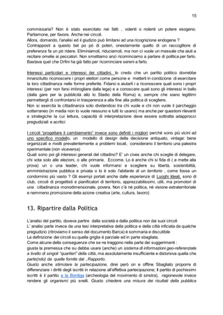 15
commissaria? Non è stato esercitato nei fatti , volenti o nolenti un potere esogeno.
Parliamone, per favore. Anche nei circoli.
Allora, domando, l’analisi ed il giudizio può limitarsi ad una ricognizione endogena ?
Contrapposti a questo bel po pò di poteri, onestamente quello di un raccoglitore di
preferenze fa un pò ridere. Eliminiamoli, riduciamoli, ma non ci vuole un messale che aiuti a
recitare omelie ai peccatori. Non smettiamo anzi ricominciamo a parlare di politica per farlo.
Bastava quel che Orfini ha già fatto per ricominciare sereni a farlo.
Interessi particolari e interessi dei cittadini. Io credo che un partito politico dovrebbe
innanzitutto riconoscere i propri elettori come persone e metterli in condizione di esercitare
la loro cittadinanza nelle forme preferite. Fidarsi e aiutarli i a riconoscere quali sono i propri
interessi (per non farsi imbrogliare dalla lega) e a conoscere quali sono gli interessi in ballo
(dalla gare per la pubblicità allo lo Stadio della Roma) e, sempre che siano legittimi
permettergli di confrontarsi in trasperenza e alla fine alla politica di scegliere.
Non si esercita la cittadinanza solo dividendosi tra chi vuole e chi non vuole il parcheggio
sotterraneo (in media non lo vuole nessuno e tutti lo usano) ma anche per questioni rilevanti
e strategiche la cui lettura, capacità di interpretazione deve essere sottratta adapprocci
pregiudiziali e acritici
I circoli “progettare il cambiamento” invece sono definiti i migliori perchè sono più vicini ad
uno specifico modello, un modello di design della decisione antiquato, vintage: bene
organizzati e rivolti prevalentemente a problemi locali, considerano il territorio una palestra
sperimentale (non viceversa)
Quali sono poi gli interessi generali del cittadino? E’ un cives anche chi sceglie di delegare,
chi vota solo alle elezioni, o alle primarie. Eccome. Lo è anche chi si fida di ( e mette alla
prova) un o una leader, chi vuole informarsi e scegliere su libertà, sostenibilità,
amministrazione pubblica e privata o lo è solo l'abitante di un territorio , come fosse un
condominio più vasto ? Gli esempi portati anche dalle esperienze di Luoghi Ideali, sono di
club, circoli di progettisti e pianificatori di territorio, apprezzabilissimi, utili, ma promotori di
una cittadinanza monodimensionale, povera. Non c’è nè politica, nè visione extraterritoriale
e nemmeno promozione della azione creativa (arte, cultura, lavoro)
13. Ripartire dalla Politica
L’analisi del partito, doveva partire dalla società e dalla politica non dai suoi circoli
L’ analisi parte invece da una tesi interpretativa della politica e della città inficiata da qualche
pregiudizio (ritroviamo il senso del documento Barca) è sommaria e discutibile
La definizione dei circoli su quella griglia è parziale ed in parte sbagliata.
Come alcune della conseguenze che se ne traggono nella parte dei suggerimenti :
giusta la premessa che su debba usare (anche) un sistema di informazioni geo-referenziate
a livello di singoli “quartieri” della città, ma assolutamente insufficiente e distorsiva quella che
parte(ndo) da quelle fornite dal ..Rapporto.
Giusto anche stimolare la partecipazione, direi però on e offline Sbagliato proporre di
differenziare i diritti degli iscritti in relazione all’effettiva partecipazione; Il partito di pochissimi
iscritti è il partito a la Bordiga (archeologia del movimento di sinstra), ragionevole invece
rendere gli organismi più snelli. Giusto chiedere una misura dei risultati della pubblica
 