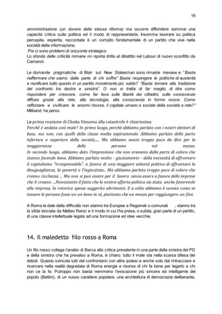16
amministrazione (un dovere della stessa riforma) ma occorre diffondere semmai una
capacità critica sulla politica ed il modo di rappresentarla. Insomma lavorare su politica
percepita, esperita, raccontata è un compito fondamentale di un partito che vive nella
società della informazione.
Poi ci sono problemi di orizzonte strategico
Lo sfondo delle criticità romane mi riporta dritto al dibattito nel Labour di nuovo sconfitto da
Cameron
Le domande pragmatiche di Blair sul New Statesman sono rimaste inevase e: “Basta
riaffermare che siamo dalla parte di chi soffre” Basta respingere le politiche di austerità
e riunificare tutto questo in un partito moralmente più saldo? “Basta tornare alla tradizione
del confronto tra destra e sinistra”. O non si tratta di far meglio, di dire come
rispondere per crescere, come far leva sulle libertà dei cittadini, sulle conoscenze
diffuse grazie alla rete, alla tecnologia, alla conoscenza in forme nuove. Come
rafforzare e vivificare le enormi risorse, il capitale umano e sociale della società a rete?”
Miliband ha perso
La prima reazione di Chuka Umunna alla catastrofe è chiarissima
Perché è andata così male? In primo luogo, perchè abbiamo parlato con i nostri elettori di
base, ma non, con quelli della classe media aspirazionale. Abbiamo parlato della parte
inferiore e superiore della società...... Ma abbiamo avuto troppo poco da dire per la
maggioranza delle persone nel mezzo.
In secondo luogo, abbiamo dato l'impressione che non eravamo dalla parte di coloro che
stanno facendo bene. Abbiamo parlato molto - giustamente - della necessità di affrontare
il capitalismo "irresponsabile", a favore di una maggiore volontà politica di affrontare la
disuguaglianza, la povertà e l'ingiustizia... Ma abbiamo parlato troppo poco di coloro che
creano ricchezza ... Ma non si può essere per il lavoro senza essere a favore delle imprese
che li creano. ...Nonostante il fatto che la nostra offerta politica sia stata anche favorevole
alla impresa, la retorica spesso suggerito altrimenti. E a volte abbiamo è sunato come se
tassare le persone fosse un un bene in sé, piuttosto che un mezzo per raggiungere un fine.
A Roma le date della difficoltà non stanno tra Europee e Regionali o comunali , stanno tra
la sfida lanciata da Matteo Renzi e il modo in cui l’ha presa, o subita, gran parte di un partito,
di una classe intellettuale legata ad una formazione ed idee vecchie.
14. Il maledetto filo rosso a Roma
Un filo rosso collega l’analisi di Barca alla critica prevalente in una parte della sinistra del PD
e della sinistra che ha prevalso a Roma, è chiaro: tutto il male sta nella scarsa difesa dei
deboli. Questo svincola tutti dal confrontarsi con altre ipotesi e anche solo dal rintracciare e
ricercare nella realtà degradata di Roma energie e risorse di chi fa bene per legarlo a chi
non ce la fa. Putroppo non basta nemmeno l’evocazone più sincera ed intelligente del
popolo (Bettini), di un nuovo carattere popolare, una architettura di democrazie deliberante,
 