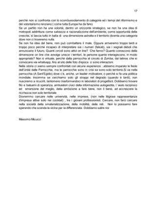 17
perchè non si confronta con lo scombussolamento di categorie ed i tempi del riformismo e
del volontarismo renziano ( come tutta Europa ha da fare)
Se un partito non ha una volontà, dentro un orizzonte strategico, se non ha una idea di
metropoli addirittura come salvezza e razionalizzione dell’ambiente, come opportunità della
crescita, si lascia tutto in balìa di una dimensione astratta e il territorio diventa una categoria
dove non ci troveremo nulla.
Se non ha idea del bene, non può combattere il male. Oppure arriveremo troppo tardi e
troppo poco perchè incapaci di interpretare sia i numeri (falsati), sia i segnali deboli che
annunciano il futuro. Quanti circoli sono attivi on line? Che fanno? Quanto conoscono della
dimensione on line che avvolge unisce i territori, le persone quanto interagiscono, in modo
appropriato? Non è virtuale, perchè dalla parrocchia al circolo di Zumba, dai latinos che si
convocano via whatsapp, fino al sito delle foto d’epoca ci sono interazioni.
Nella storia ci siamo sempre confrontati con alcune esperienze : abbiamo imparato le feste
dell’Unità dalle Parrocchie, ma le parrocchie sono in crisi se sono solo territorio.Si va nella
parrocchia (A Sant’Egidio) dove c’è, anche, un leader motivatore, o perchè si fa una politica
mondiale. Insomma se cerchiamo solo gli strappi nel degrado (quando è tardi), non
riusciremo a ricucirli, tantomeno trasformandoci in laboratori di progettisti. Dobbiamo trovare
filo e balsami di speranza, ambulatori civici della informazione autogestita, l ’aiuto reciproco
ed emersione del meglio, della ambizione a fare bene, non il bene, ad accrescere la
ricchezza non solo territoriale
Dovremmo cercare nelle università, nelle imprese, (non nelle litigiose rappresentanze
d’impresa attive solo nei cocktail) , tra i giovani professionisti. Cercare, non farci cercare
nella società della smaterializzazione, della mobilità, delle reti. Non lo possiamo fare
sperando che scenda la vicina per la differenziata. Dobbiamo salire noi
Massimo Micucci
 