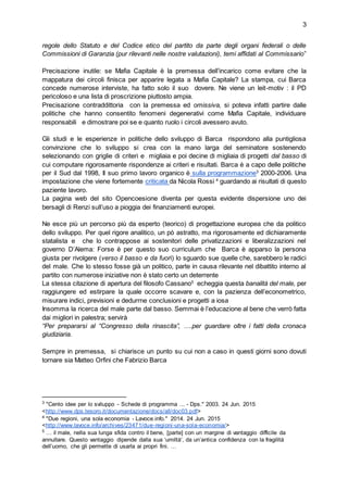 3
regole dello Statuto e del Codice etico del partito da parte degli organi federali o delle
Commissioni di Garanzia (pur rilevanti nelle nostre valutazioni), temi affidati al Commissario”
Precisazione inutile: se Mafia Capitale è la premessa dell’incarico come evitare che la
mappatura dei circoli finisca per apparire legata a Mafia Capitale? La stampa, cui Barca
concede numerose interviste, ha fatto solo il suo dovere. Ne viene un leit-motiv : il PD
pericoloso e una lista di proscrizione piuttosto ampia.
Precisazione contraddittoria con la premessa ed omissiva, si poteva infatti partire dalle
politiche che hanno consentito fenomeni degenerativi come Mafia Capitale, individuare
responsabili e dimostrare poi se e quanto ruolo i circoli avessero avuto.
Gli studi e le esperienze in politiche dello sviluppo di Barca rispondono alla puntigliosa
convinzione che lo sviluppo si crea con la mano larga del seminatore sostenendo
selezionando con griglie di criteri e migliaia e poi decine di migliaia di progetti dal basso di
cui computare rigorosamente rispondenze ai criteri e risultati. Barca è a capo delle politiche
per il Sud dal 1998, Il suo primo lavoro organico è sulla programmazione3
2000-2006. Una
impostazione che viene fortemente criticata da Nicola Rossi 4
guardando ai risultati di questo
paziente lavoro.
La pagina web del sito Opencoesione diventa per questa evidente dispersione uno dei
bersagli di Renzi sull’uso a pioggia dei finanziamenti europei.
Ne esce più un percorso più da esperto (teorico) di progettazione europea che da politico
dello sviluppo. Per quel rigore analitico, un pò astratto, ma rigorosamente ed dichiaramente
statalista e che lo contrappose ai sostenitori delle privatizzazioni e liberalizzazioni nel
governo D’Alema: Forse è per questo suo curriculum che Barca è apparso la persona
giusta per rivolgere (verso il basso e da fuori) lo sguardo sue quelle che, sarebbero le radici
del male. Che lo stesso fosse già un politico, parte in causa rilevante nel dibattito interno al
partito con numerose iniziative non è stato certo un deterrente
La stessa citazione di apertura del filosofo Cassano5
echeggia questa banalità del male, per
raggiungere ed estirpare la quale occorre scavare e, con la pazienza dell’econometrico,
misurare indici, previsioni e dedurrne conclusioni e progetti a iosa
Insomma la ricerca del male parte dal basso. Semmai è l’educazione al bene che verrò fatta
dai migliori in palestra; servirà
“Per prepararsi al “Congresso della rinascita”, ….per guardare oltre i fatti della cronaca
giudiziaria.
Sempre in premessa, si chiarisce un punto su cui non a caso in questi giorni sono dovuti
tornare sia Matteo Orfini che Fabrizio Barca
3
"Cento idee per lo sviluppo - Schede di programma ... - Dps." 2003. 24 Jun. 2015
<http://www.dps.tesoro.it/documentazione/docs/all/doc03.pdf>
4
"Due regioni, una sola economia - Lavoce.info." 2014. 24 Jun. 2015
<http://www.lavoce.info/archives/23471/due-regioni-una-sola-economia/>
5
… il male, nella sua lunga sfida contro il bene, [parte] con un margine di vantaggio difficile da
annullare. Questo vantaggio dipende dalla sua ‘umiltà’, da un’antica confidenza con la fragilità
dell’uomo, che gli permette di usarla ai propri fini. …
 