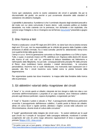 4
Come ogni valutazione, anche la nostra valutazione dei circoli è opinabile. Sia per la
discrezionalità dei giudizi, sia perché si può ovviamente dissentire dallo standard di
valutazione che abbiamo impiegato.
L’opinabilità è pleonastica. Il problema è che il combinato disposto degli standard prescelti e
del modo con cui viene comunicato il lavoro danno sullo scenario politico un risultato
devastante, ma molto coerente con le premesse, non dichiarate e non esplicitate, che
corrono lungo l’indagine e che si rinvengono sia nel famoso documento6
presentato a giugno
2013
2. Una ricerca a tesi
Poiché si analizzano i circoli PD negli anni 2013 2014, ne viene fuori che la sinistra romana
dagli anni 70 in poi, non ha responsabilità per le criticità del governo della Capitale e della
emersione di attività criminale, ma vi resta coinvolta perché ha abbandonato i tempi d’oro
(con qualche limite) delle giunte rosse.
I tempi in cui si formò la generazione comunista cui Barca appartiene e cui Orfini si ispira.
Tutto, o quasi, è avvenuto invece col PD, addirittura con l’ingresso della destra DC dovuta
alla ricerca di voti, voti, voti. Le premesse di deduce starebbero nel Veltronismo e
nell’impianto della Margherita, ma poi tutto consequenzialmente precipita PD delle primarie
di Renzi, dove (sottinteso) hanno prevalso i metodi democristiani, la corruzione
personalistica. Insomma non si vuole ridicolizzare, ma mancando reali coparazioni con il
passato, alla fine i circoli insomma sono trattati come la pistola fumante della
degenerazione.
Per argomentare questa tesi dove rinveniamo la mappa delle idee fondative della ricerca
oltre la premessa
3. Gli obbiettivi valoriali della ricognizione dei circoli
Il “bene” è “un circolo aperto ai cittadini, interprete dei loro bisogni e delle loro idee e non
strumento dell’Amministrazione o proprietà di un capo bastone, dove l’interesse collettivo
prevale sugli interessi particolari, capace di progettare, e organizzato per farlo.”
Il “male” è “Quando il potere è elevato a “fine”, il perseguimento dell’interesse particolare
soverchia il perseguimento dell’interesse collettivo, il partito perde la fiducia dei cittadini,
attrae chi cerca favori o rapide carriere, allontana i migliori, scivola nella collusione con
l’Amministrazione, diventa brodo di cultura della corruzione”
Il “luoghi” georeferenziati della indagine dei circoli sono : “le sezioni elettorali per le quali
quel circolo ha il compito di “occuparsi” della campagna elettorale, monitorare il corretto
svolgimento del voto (in primo luogo attraverso rappresentanti di lista) e organizzare le
primarie.”Mappa il PD - Aree-circolo
6
"Un partito nuovo per un buon governo, di Fabrizio Barca." 2013. 23 Jun. 2015
<http://www.fabriziobarca.it/viaggioinitalia/un-partito-nuovo-per-un-buon-governo-fabrizio-barca/>
 