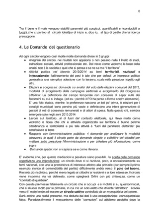 6
Tra il bene e il male vengono stabiliti parametri più cospicui, quantificabili e riconducibili a
luoghi che ci portino al circolo idealtipo di inizio e, dico io, al tipo di partito che la ricerca
presuppone
4. Le Domande del questionario
Ad ogni circolo vengono così rivolte molte domande divise in 5 gruppi
● Anagrafe del circolo, nei risultati non appaiono o non pesano nulla il livello di studi,
estrazione sociale, attività professionale etc. Del resto come vedremo la base della
analisi non è la società o quel che si pensa e se ne sa ma “il territorio”
● Attività politica nel biennio 2013/2014 su temi territoriali, nazionali e
internazionale; l’allineamento dei pesi è tale che per default un interesse politico
generalista una semplice adesione con la tessera, scala nella pesatura rispetto agli
altri,
● Elezioni e congresso: domande su analisi del voto delle elezioni comunali del 2013,
modalità di svolgimento della campagna elettorale e svolgimento del Congresso
cittadino; La definizione del campo temporale non consente di saper nulla dei
fenomeni su cui si indaga. (ad es.: perchè il PD ha perso a Roma contro Alemanno).
E’ una foto statica, mentre le preferenze nascono un bel po' prima, le elezioni per i
consigli municipali sono persino più vaste e definiscono una intera generazione di
gestori di reti di consenso remunerati e di attori di spesa. Nulla questo c’è, sembra
emergere solo negli anni 2013 2014
● Lavoro sul territorio…al di fuori del contesto elettorale, qui rileva molto come
vedremo o l’idea che chi è attivista organizzato sul territorio è buono perchè
cittadinanza è territorialità e più tale attività è “fuori dal perimetro elettorale” più
contrbuisce al bene
● Rapporto con l’amministrazione pubblica: 4 domande per analizzare le modalità
attraverso le quali il circolo parte da domande singole o collettive dei cittadini per
mettere sotto pressione l'Amministrazione o per chiedere più informazione; come
sopra
● ·Domande aperte: non si capisce se e come rilevano
E’ evidente che, per quante mediazioni e pesature siano possibili, la scelta delle domande
oggettivizza una impostazione: un circolo dove ci si riunisce, poco, e occasionalmente su
temi nazionali, con una la preminenza di interesse attorno alla primarie (pur sempre il primo
esempio storico di contendibilità del partito) difficilmente andrà verso il polo del buono.
Resterà più rischioso, perchè meno legato ai cittadini ai residenti e ai loro interesse. ll circolo
viene insomma via via delineato, come spiegherà Orfini con più chiarezza, come un
"comitato di quartiere".
Con queste premesse fatalmente un circolo che si occupi e si mobiliti sì su questioni locali,
che si muove molto per le primarie, in cui c'è un solo eletto che diventa "attrattore" scivola
verso il male tende ad essere un circolo cattivo controllato da un monopolista del potere.
Sarà anche una realtà presente, ma dedurla dai dati è una estrapolazione consequenziale
falsa. Paradossalmente il meccanismo delle “correzioni” cui abbiamo assistito dopo la
 