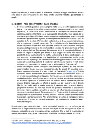 7
esplosione del caso, è simile a quello di un PM che stabilisce la legge, formula una accusa
sulla base di una convinzione che si è fatta, emette un primo verdetto e poi concede un
appello .
5. Ipotesi non contemplate dalla mappa
1. E’ invece del tutto possibile che avvengano molte cose, ai confini opposti di questa
logica, che non rendono affatto questo risultato: una personalità forte, con mezzi
espressivi, e capacità di analisi, determinata a conseguire un risultato politico,
coalizza persone sul territorio con la sua capacità di leadership. Se è ispirata da un
orientamento politico, si fonda su un processo di personalizzazione analogo a quello
nazionale e perfettamente legittimo e contemporaneo (almeno da quando il PCI ha
accettato la Tv a colori). Potrebbe ben trattarsi di un o di una leader motivazionale,
che in qualunque comunità ha un ruolo. Se contribuisce anche finanziariamente in
modo trasparente questo non è un disvalore. Sembra il ruolo di Patrizia Prestipino
(renziana della prima ora) e del circolo dell’Eur scivolato nel girone del male. E' noto
che lo stesso Fabrizio Barca aveva discusso una sorta di contratto di affitto con il
circolo di Regola Campitelli per avviare il suo viaggio ed allora non negava la
possibilità di una sua leadership nel partito. La leadership di Barca esiste eccome (a
sua insaputa) almeno nel percorso luoghi ideali ed è autofinanziata, anche grazie
alla visibilità ed al prestigio dell’ideatore in crowdfunding privatamente. Ed è vero che
questo gli ha dato la possibilità di collaborare ed influenzare iniziative in molti circoli
aumentando il suo patrimonio reputazionale in ambito politico. Che male c’è?
2. Quelli che vengono definiti Monopolisti del potere per il potere, ma che possono
essere leaders locali, non sono necessariamente dei singoli. E’ accaduto che a
Roma una comunità coesa di giovani politicizzati (poi definiti “giovani turchi7
”) si sia
coalizzata attorno a delle idee e ad alcuni leaders. Hanno puntato molto a Roma, su
un circolo importante (quello di Mazzini), hanno promosso le loro idee, localmente e
nazionalmente fino a configurare una corrente del partito e ad avere rappresentanza
ed accesso a posizioni di potere di molti dei membri. Fino a selezionare parte del
gruppo dirigente nazionale per affinità e qualità, per poi evolvere etc. Il Circolo
Mazzini ha molti eletti e quella crescita è avvenuta con strumenti legittimi,
progettando la realtà, ma non degli abitanti del quartiere, utilizzando la possibilità di
intrecciare risorsr analitica e pro-attiva al potere e alla influenza di leaders nazionali e
di operatori mediatici rilevanti. Ricordate quando il Foglio ospitò il dibattito sul rilancio
del socialismo in Europa contro la deriva renziana? Per dire che ciò avvenuto in tutte
la sedi con e senza le primarie. Altro che territorio e progettini, o monopolisti.Politica
e leadership. C’è stata anche qualche eccesso (gli spartani) non ha portato bene ,
ma nulla di tragico.
Questi esempi per mettere in rilievo che la sommarietà selettiva con cui nell’indagine si
attribuisce o si nega l'attributo di capo bastone finisce per essere extra-politica e di per sé
piegabile, catturabile da una presunzione di tipo ideologico. Che si tratti di manipolatori di
tessere e coscienze o peggio, ce lo dovrebbero dire i fatti e non le deduzioni e le formule
7
"Giovani turchi, adesso c'è il manuale | Chiara Geloni." 2012. 24 Jun. 2015
<http://www.huffingtonpost.it/chiara-geloni/giovani-turchi-adesso-ce-_b_2269994.html>
 