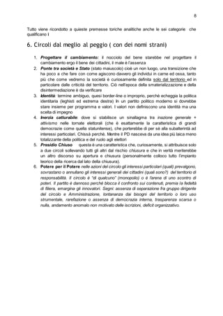 8
Tutto viene ricondotto a quieste premesse toriche analitiche anche le sei categorie che
qualificano i
6. Circoli dal meglio al peggio ( con dei nomi strani)
1. Progettare il cambiamento: il nocciolo del bene starebbe nel progettare il
cambiamento ergo il bene dei cittadini, il male è l’assenza
2. Ponte tra società e Stato (stato maiuscolo) cioè un non luogo, una transizione che
ha poco a che fare con come agiscono davvero gli individui in carne ed ossa, tanto
più che come vedremo la società è curiosamente definita solo dal territorio ed in
particolare dalle criticità del territorio. Ciò nell’epoca della smaterializzazione e della
disintermediazione è da verificare
3. Identità: termine ambiguo, quesi border-line o improprio, perchè echeggia la politica
identitaria (leghisti ed estrema destra) In un partito politico moderno si dovrebbe
stare insieme per programma e valori. I valori non definiscono una identità ma una
scelta di impegno
4. Inerzia catturabile: dove si stabilisce un sinallagma tra inazione generale +
attivismo nelle tornate elettorali (che è esattamente la caratteristica di grandi
democrazie come quella statunitense), che porterebbe di per sè alla subalterintà ad
interessi particolari. Chissà perchè. Mentre il PD nasceva da una idea più laica meno
totalizzante della politica e del ruolo agli elettori
5. Presidio Chiuso questa è una caratteristica che, curiosamente, si attribuisce solo
a due circoli sollevando tutti gli altri dal rischio chiusura e che in verità meriterebbe
un altro discorso su apertura e chiusura (personalmente colloco tutto l’impianto
teorico della ricerca dal lato della chiusura).
6. Potere per il Potere nelle azioni del circolo gli interessi particolari (quali) prevalgono,
sovrastano o annullano gli interessi generali dei cittadini (quali sono?) del territorio di
responsabilità. Il circolo è “di qualcuno” (monopolio) o è l’arena di uno scontro di
poteri. Il partito è dannoso perché blocca il confronto sui contenuti, premia la fedeltà
di filiera, emargina gli innovatori. Segni: assenza di separazione fra gruppo dirigente
del circolo e Amministrazione, lontananza dai bisogni del territorio o loro uso
strumentale, rarefazione o assenza di democrazia interna, trasparenza scarsa o
nulla, andamento anomalo non motivato delle iscrizioni, deficit organizzativo.
 