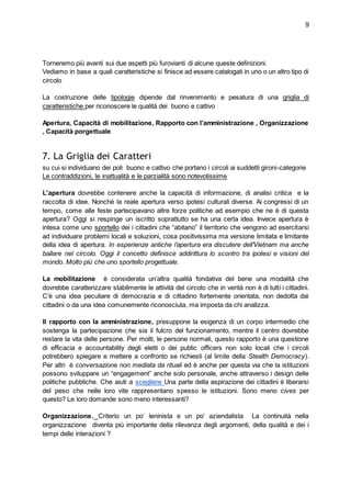 9
Torneremo più avanti sui due aspetti più furovianti di alcune queste definizioni.
Vediamo in base a quali caratteristiche si finisce ad essere catalogati in uno o un altro tipo di
circolo
La costruzione delle tipologie dipende dal rinvenimento e pesatura di una griglia di
caratteristiche per riconoscere le qualità dei buono e cattivo
Apertura, Capacità di mobilitazione, Rapporto con l’amministrazione , Organizzazione
, Capacità porgettuale
7. La Griglia dei Caratteri
su cui si individuano dei poli buono e cattivo che portano i circoli ai suddetti gironi-categorie
Le contraddizioni, le inattualità e le parzialità sono notevolissime
L'apertura dovrebbe contenere anche la capacità di informazione, di analisi critica e la
raccolta di idee. Nonchè la reale apertura verso ipotesi culturali diverse. Ai congressi di un
tempo, come alle feste partecipavano altre forze politiche ad esempio che ne è di questa
apertura? Oggi si respinge un iscritto soprattutto se ha una certa idea. Invece apertura è
intesa come uno sportello dei i cittadini che “abitano” il territorio che vengono ad esercitarsi
ad individuare problemi locali e soluzioni, cosa positivissima ma versione limitata e limitante
della idea di apertura. In esperienze antiche l’apertura era discutere dell’Vietnam ma anche
ballare nel circolo. Oggi il concetto definisce addirittura lo scontro tra ipotesi e visioni del
mondo. Molto più che uno sportello progettuale.
La mobilitazione è considerata un’altra qualità fondativa del bene una modalità che
dovrebbe caratterizzare stabilmente le attività del circolo che in verità non è di tutti i cittadini.
C’è una idea peculiare di democrazia e di cittadino fortemente orientata, non dedotta dai
cittadini o da una idea comunemente riconosciuta, ma imposta da chi analizza.
Il rapporto con la amministrazione, presuppone la esigenza di un corpo intermedio che
sostenga la partecipazione che sia il fulcro del funzionamento, mentre il centro dovrebbe
restare la vita delle persone. Per molti, le persone normali, questo rapporto è una questione
di efficacia e accountability degli eletti o dei public officers non solo locali che i circoli
potrebbero spiegare e mettere a confronto se richiesti (al limite della Stealth Democracy).
Per altri è conversazione non mediata da rituali ed è anche per questa via che la istituzioni
possono sviluppare un “engagement” anche solo personale, anche attraverso i design delle
politiche pubbliche. Che aiuti a scegliere Una parte della aspirazione dei cittadini è liberarsi
del peso che nelle loro vite rappresentano spesso le istituzioni. Sono meno cives per
questo? Le loro domande sono meno interessanti?
Organizzazione. Criterio un po’ leninista e un po’ aziendalista La continuità nella
organizzazione diventa più importante della rilevanza degli argomenti, della qualità e dei i
tempi delle interazioni ?
 