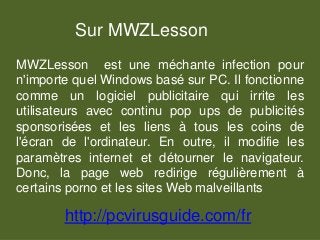 Sur MWZLesson
MWZLesson est une méchante infection pour
n'importe quel Windows basé sur PC. Il fonctionne
comme un logiciel publicitaire qui irrite les
utilisateurs avec continu pop ups de publicités
sponsorisées et les liens à tous les coins de
l'écran de l'ordinateur. En outre, il modifie les
paramètres internet et détourner le navigateur.
Donc, la page web redirige régulièrement à
certains porno et les sites Web malveillants
http://pcvirusguide.com/fr
 
