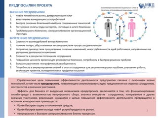 2
ПРЕДПОСЫЛКИ ПРОЕКТА
Стратегическая цель повышения эффективности деятельности предприятия связана с освоением новых
технологий, в том числе краудсорсинга, позволяющего аккумулировать идеи, предложения со стороны сотрудников,
контрагентов и внешних участников.
Эффекты для бизнеса от внедрения механизмов краудсорсинга заключаются в том, что функционирование
онлайн-среды с возможностью непрерывного сбора, анализа инициатив сотрудников, контрагентов и других
внешних участников, реализация инициатив с целью повышения эффективности деятельности превращается в
источник конкурентных преимуществ:
• более быструю отдачу от вложенных средств,
• более быстрое время выхода новой услуги/продукта на рынок,
• непрерывное и быстрое совершенствование бизнес-процессов.
1. Новые потребности рынка, диверсификация услуг
2. Ужесточение конкуренции за потребителей
3. Быстрое освоение Компанией наиболее современных технологий
4. Рост уровня оплаты труда экспертов, состоящих в штате Компании
5. Проблемы роста Компании, совершенствование организационной
структуры
ВНЕШНИЕ ПРЕДПОСЫЛКИ
ВНУТРЕННИЕ ПРЕДПОСЫЛКИ
1. Сложности взаимодействий внутри Компании
2. Наличие потерь, обусловленных несовершенством процессов деятельности
3. Неприятие руководством предлагаемых полезных изменений, невостребованность идей работников, направленных на
улучшение деятельности компании
4. Сложности в раскрытии потенциала сотрудников
5. Повышение ценности времени для руководства Компании, потребность в быстром решении проблем
6. Большие расстояния: географическая разобщенность
7. Потребность в аккумулировании знаний и опыта сотрудников для решения насущных проблем, улучшения работы,
реализации проектов, выведения новых продуктов на рынок
Взаимопроникновение социальных сетей и
политика использования социальных сетей
 