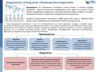 КРАУДСОРСИНГ: ОПРЕДЕЛЕНИЕ, ПРЕИМУЩЕСТВА И НЕДОСТАТКИ
Идея краудсорсинга заключается в том, что онлайн-сообщество не только формирует подходы к решению задач,
поставленных Компанией для повышения эффективности работы, но и проводит проверку их жизнеспособности. Возможность
автоматизации этих процессов позволяет получить уникальные продукты и решения (созданные не только сотрудниками
Компании, но и внешними заинтересованными лицами, обладающими разнообразными знаниями), экономическими
эффектами от внедрения которых будет пользоваться Компания.
Краудсорсинг (от соединения английского crowd (толпа) и sourcing (подбор
ресурсов)) - практика получения необходимых услуг, идей или контента путем
просьб о содействии, обращенных к большим группам людей, особенно к онлайн-
сообществу в отличие от обычных сотрудников или контрагентов.
Впервые о краудсорсинге заговорили в 2006 году в США, когда в журнале Wired
вышла статья с одноименным названием The Rise of Crowdsourcing
Масштаб
Доступ к результатам труда
практически неограниченной
аудитории позволяет быстро
создавать глобальный
продукт
Таланты
Возможность
одновременно привлечь
множество участников,
обладающих знаниями в
разных областях
Доступность
Нет необходимости в
проведении личных встреч
и совещаний, необходим
только доступ в Интернет
Преимущества
Недостатки
Информационная зашумленность
Большая трудоемкость группировки и
структуризации идей, отбора идей из
огромной массы хаотичной
информации
Недостаточная мотивация
участников
Невысокое качество конечного продукта
Идеи не всегда проработаны и могут быть
реализованы в проект. Участники могут быть
некомпетентны и могут не соблюдать правил
проекта
3
Оперативность
Быстрое нахождение
приемлемых
решений проблем
 