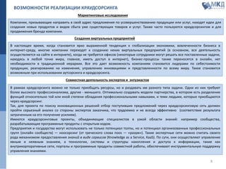 ВОЗМОЖНОСТИ РЕАЛИЗАЦИИ КРАУДСОРСИНГА
Маркетинговые исследования
В настоящее время, когда становится ярко выраженной тенденция к глобализации экономики, вовлеченности бизнеса в
интернет-среду, многие компании переходят к созданию неких виртуальных предприятий (в основном, вся деятельность
осуществляется на сайте в интернете), когда не требуется офисов (некоторые сотрудники могут решать все поставленные задачи,
находясь в любой точке мира, главное, иметь доступ в интернет), бизнес-процессы также переносятся в онлайн, нет
необходимости в традиционной иерархии. Все это дает возможность компаниям становится лидерами по себестоимости
продукции, реагированию на изменения, управлению инновациями и представленности по всему миру. Такое становится
возможным при использовании аутсорсинга и краудсорсинга.
В рамках краудсорсинга можно не только приобщать ресурсы, но и раздавать им разного типа задачи. Одни из них требуют
более высокого профессионализма, другие - меньшего. Оптимально создавать модели партнерства, в котором есть разделение
функций относительно той или иной степени обладания профессиональными навыками, и теми людьми, которые приобщаются
через краудсорсинг.
Так, для проекта по поиску инновационных решений отбор поступивших предложений через краудсорсинговую сеть должен
пройти серьезный анализ со стороны экспертов заказчика, что трудоемко и не всегда эффективно (соответствие результата
затраченным на его получение усилиям).
Имеются краудсорсинговые проекты, объединяющие специалистов в узкой области знаний: например сообщества,
разрабатывающие программные продукты с открытым кодом.
Предприятия и государства могут использовать не только потенциал толпы, но и потенциал организованных профессиональных
групп (онлайн сообществ) — ноосорсинг (от греческого слова noos — «разум»). Такие экспертные сети можно считать своего
рода механизмом предоставления знаний в виде сервисов (Knowledge as a Service, KaaS). По сути, они осуществляют управление
явным и неявным знанием, а технологии, системы и структуры накопления и доступа к информации, такие как
внутрикорпоративные сети, порталы и программные продукты совместной работы, обеспечивают инструментальную поддержку
управления знаниями.
Компании, призывающие направить в свой адрес предложения по усовершенствованию продукции или услуг, находят идеи для
создания новых продуктов и видов сбыта уже существующих товаров и услуг. Также часто пользуются краудсорсингом и для
продвижения бренда компании.
Создание виртуальных предприятий
Совместная деятельность экспертов и энтузиастов
8
 