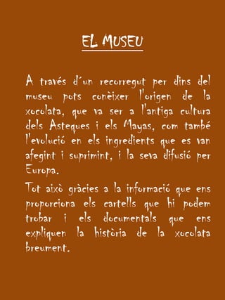 EL MUSEU	A través d´un recorregut per dins del museu pots conèixer l'origen de la xocolata, que va ser a l'antiga cultura dels Asteques i els Mayas, com també l'evolució en els ingredients que es van afegint i suprimint, i la seva difusió per Europa.	Tot això gràcies a la informació que ens proporciona els cartells que hi podem trobar i els documentals que ens expliquen la història de la xocolata breument.