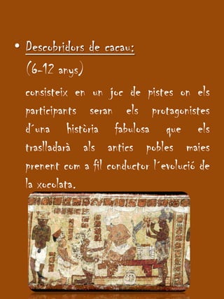 Descobridors de cacau: 	(6-12 anys)consisteix en un joc de pistes onelsparticipantsseranelsprotagonistesd´unahistòria fabulosa que elstraslladaràalsanticspoblesmaiesprenentcom a fil conductor l´evolució de la xocolata.