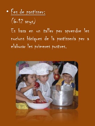 Fes de pastisser:(6-12 anys)	Es basa en un taller per aprendre les nocionsbàsiques de la pastisseria per a elaborar les primeres postres.