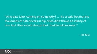 “Who saw Uber coming on so quickly? ... It’s a safe bet that the
thousands of cab drivers in big cities didn’t have an inkling of
how fast Uber would disrupt their traditional business.”
- KPMG
 